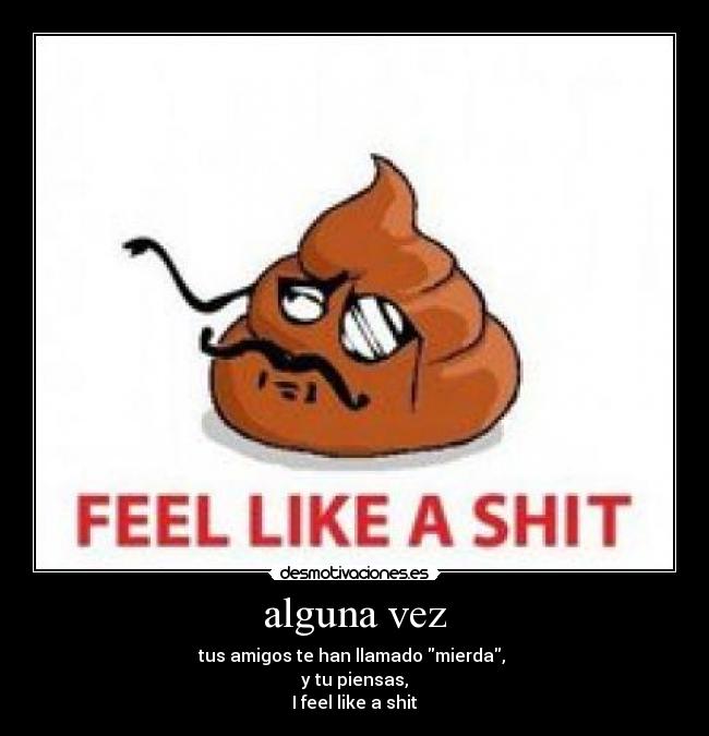 alguna vez - tus amigos te han llamado mierda,
y tu piensas,
I feel like a shit