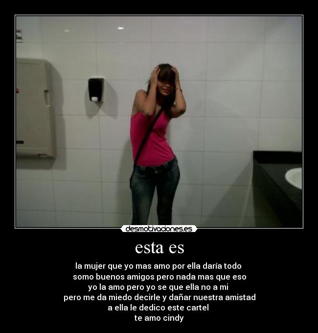 esta es - la mujer que yo mas amo por ella daría todo
somo buenos amigos pero nada mas que eso
yo la amo pero yo se que ella no a mi
pero me da miedo decirle y dañar nuestra amistad
a ella le dedico este cartel
te amo cindy