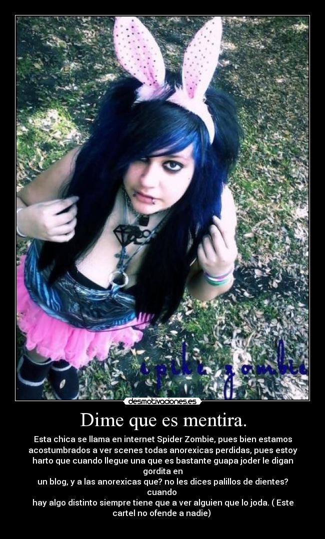 Dime que es mentira. - Esta chica se llama en internet Spider Zombie, pues bien estamos
acostumbrados a ver scenes todas anorexicas perdidas, pues estoy
harto que cuando llegue una que es bastante guapa joder le digan
gordita en
un blog, y a las anorexicas que? no les dices palillos de dientes?
cuando 
hay algo distinto siempre tiene que a ver alguien que lo joda. ( Este
cartel no ofende a nadie) 
