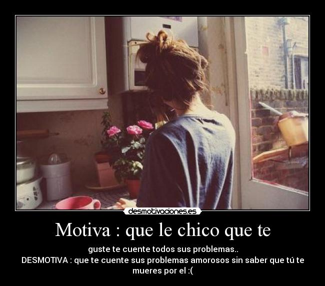 Motiva : que le chico que te - guste te cuente todos sus problemas..
DESMOTIVA : que te cuente sus problemas amorosos sin saber que tú te
mueres por el :(