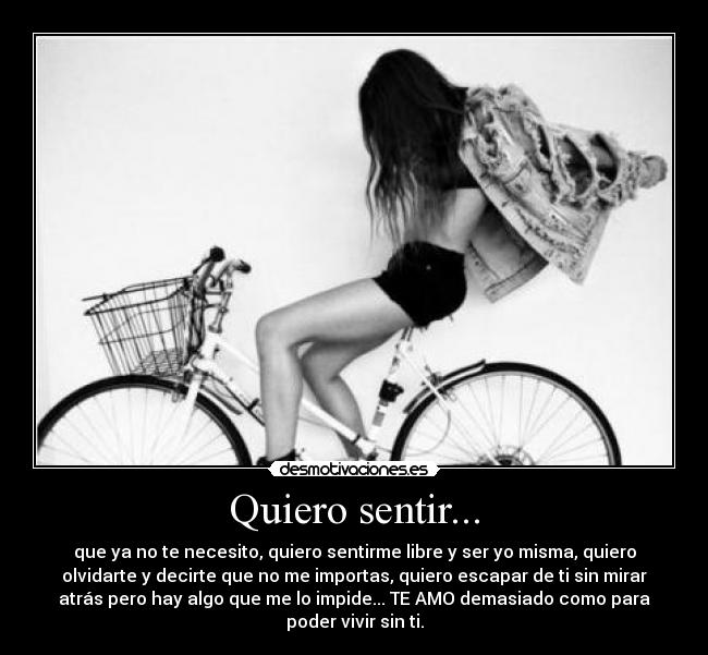 Quiero sentir... - que ya no te necesito, quiero sentirme libre y ser yo misma, quiero
olvidarte y decirte que no me importas, quiero escapar de ti sin mirar
atrás pero hay algo que me lo impide... TE AMO demasiado como para
poder vivir sin ti.