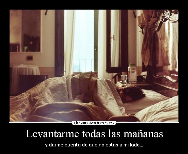 Levantarme todas las mañanas - y darme cuenta de que no estas a mi lado...