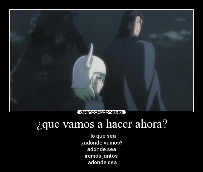 ¿que vamos a hacer ahora? - - lo que sea
¿adonde vamos?
 adonde sea 
iremos juntos 
 adonde sea