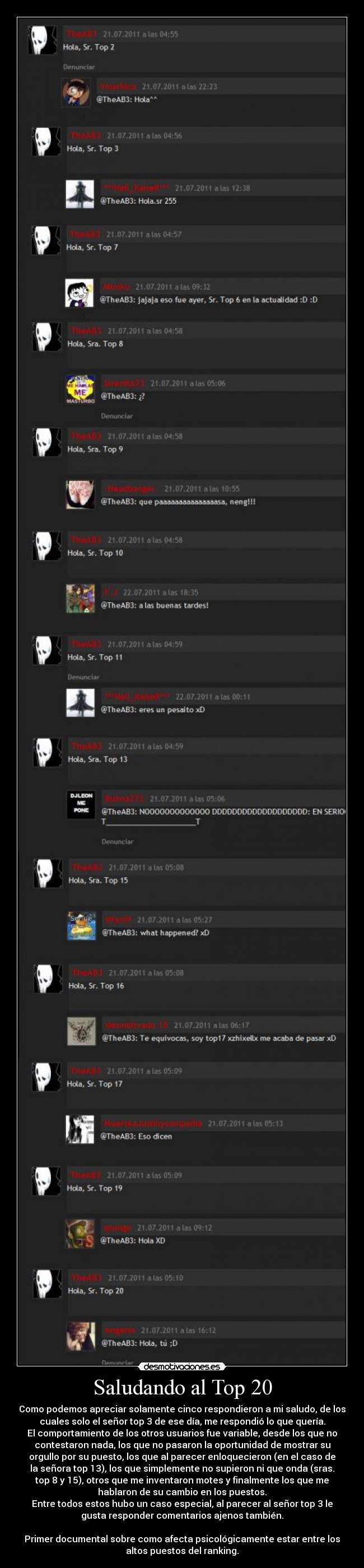 Saludando al Top 20 - Como podemos apreciar solamente cinco respondieron a mi saludo, de los
cuales solo el señor top 3 de ese día, me respondió lo que quería.
El comportamiento de los otros usuarios fue variable, desde los que no
contestaron nada, los que no pasaron la oportunidad de mostrar su
orgullo por su puesto, los que al parecer enloquecieron (en el caso de
la señora top 13), los que simplemente no supieron ni que onda (sras.
top 8 y 15), otros que me inventaron motes y finalmente los que me
hablaron de su cambio en los puestos.
Entre todos estos hubo un caso especial, al parecer al señor top 3 le
gusta responder comentarios ajenos también.
Primer documental sobre como afecta psicológicamente estar entre los
altos puestos del ranking.
