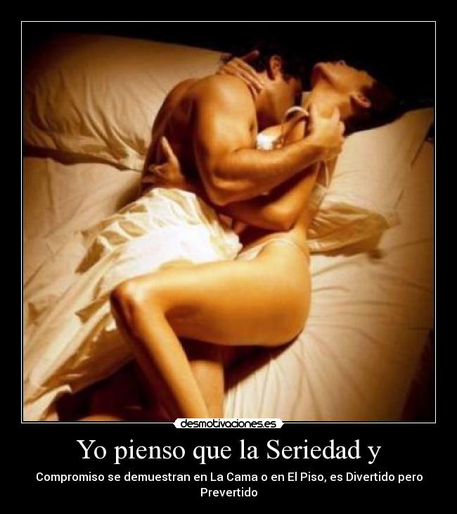 Yo pienso que la Seriedad y - Compromiso se demuestran en La Cama o en El Piso, es Divertido pero Prevertido