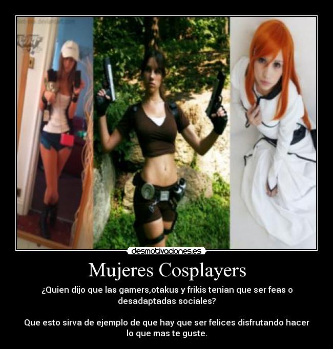 Mujeres Cosplayers - ¿Quien dijo que las gamers,otakus y frikis tenian que ser feas o
desadaptadas sociales?

Que esto sirva de ejemplo de que hay que ser felices disfrutando hacer
lo que mas te guste.