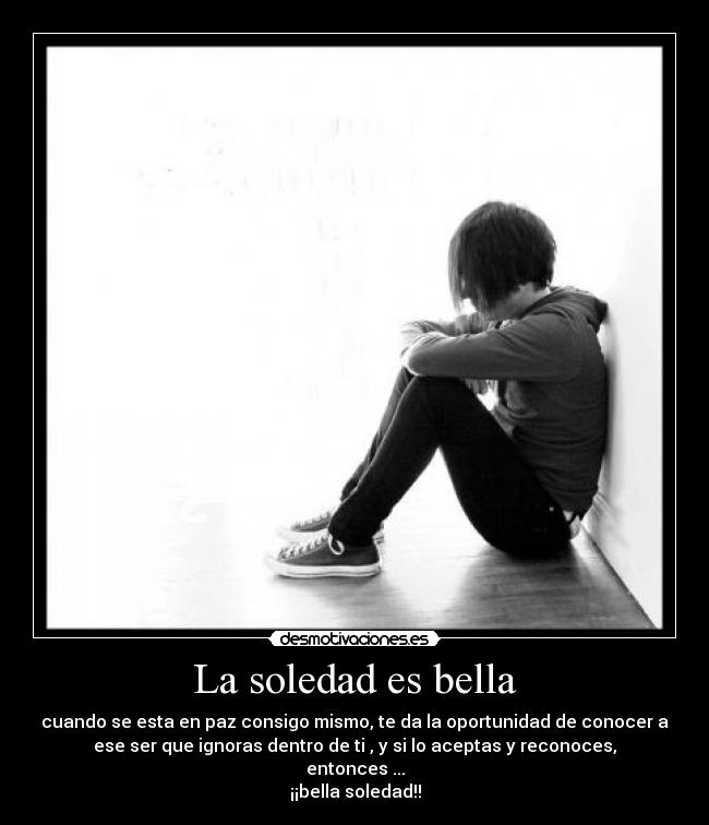 La soledad es bella - cuando se esta en paz consigo mismo, te da la oportunidad de conocer a
ese ser que ignoras dentro de ti , y si lo aceptas y reconoces,
entonces ...
¡¡bella soledad!!