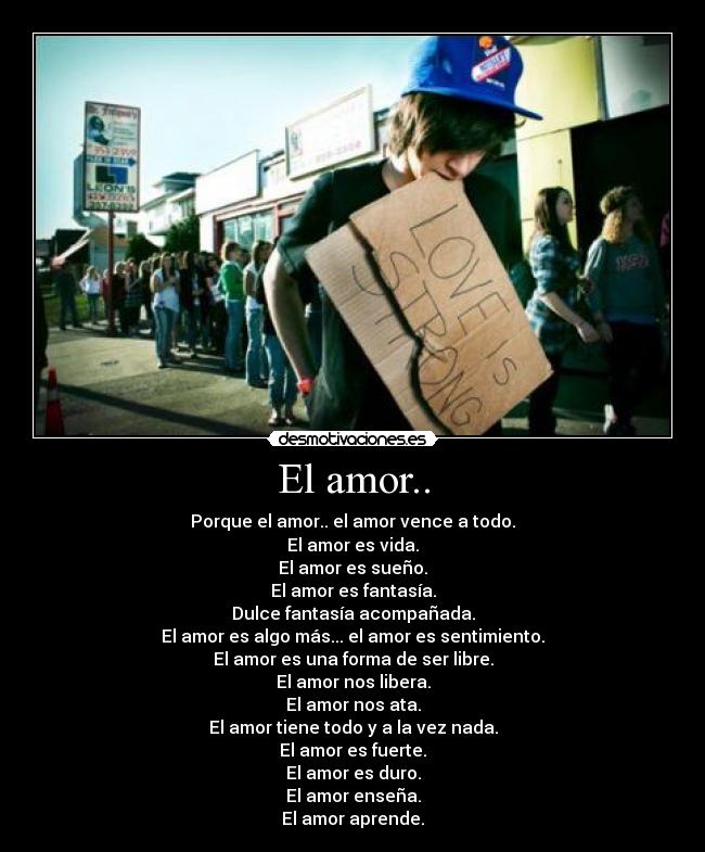 El amor.. - Porque el amor.. el amor vence a todo.
El amor es vida.
El amor es sueño.
El amor es fantasía.
Dulce fantasía acompañada.
El amor es algo más... el amor es sentimiento.
El amor es una forma de ser libre.
El amor nos libera.
El amor nos ata.
El amor tiene todo y a la vez nada.
El amor es fuerte.
El amor es duro.
El amor enseña.
El amor aprende.