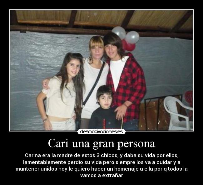 Cari una gran persona - Carina era la madre de estos 3 chicos, y daba su vida por ellos,
lamentablemente perdio su vida pero siempre los va a cuidar y a
mantener unidos hoy le quiero hacer un homenaje a ella por q todos la
vamos a extrañar