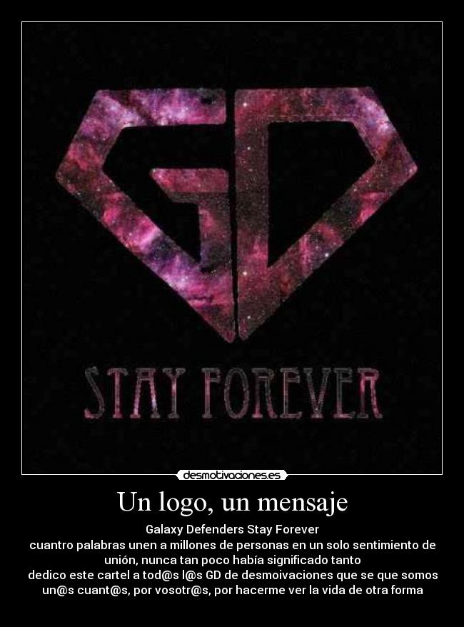 Un logo, un mensaje - Galaxy Defenders Stay Forever
cuantro palabras unen a millones de personas en un solo sentimiento de
unión, nunca tan poco había significado tanto
dedico este cartel a tod@s l@s GD de desmoivaciones que se que somos
un@s cuant@s, por vosotr@s, por hacerme ver la vida de otra forma
