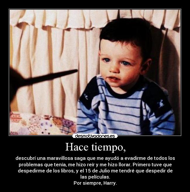 Hace tiempo, - descubrí una maravillosa saga que me ayudó a evadirme de todos los
problemas que tenía, me hizo reír y me hizo llorar. Primero tuve que
despedirme de los libros, y el 15 de Julio me tendré que despedir de
las películas.
Por siempre, Harry.