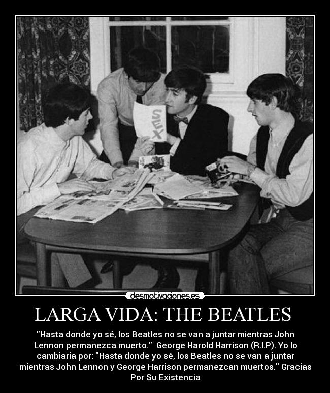 LARGA VIDA: THE BEATLES - Hasta donde yo sé, los Beatles no se van a juntar mientras John
Lennon permanezca muerto. George Harold Harrison (R.I.P). Yo lo
cambiaria por: Hasta donde yo sé, los Beatles no se van a juntar
mientras John Lennon y George Harrison permanezcan muertos. Gracias
Por Su Existencia