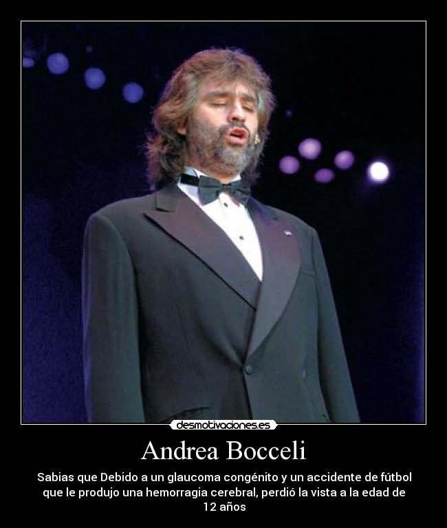 Andrea Bocceli - Sabias que Debido a un glaucoma congénito y un accidente de fútbol
que le produjo una hemorragia cerebral, perdió la vista a la edad de
12 años