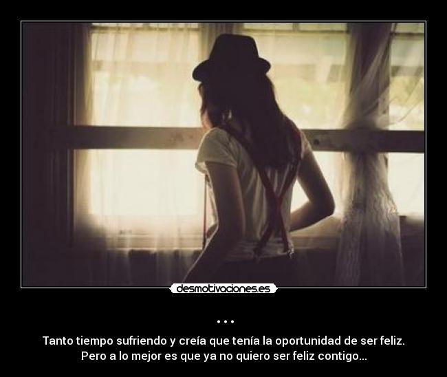 ... - Tanto tiempo sufriendo y creía que tenía la oportunidad de ser feliz.
Pero a lo mejor es que ya no quiero ser feliz contigo...