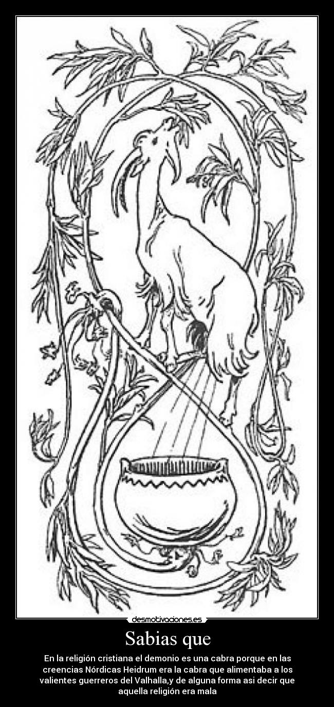Sabias que - En la religión cristiana el demonio es una cabra porque en las
creencias Nórdicas Heidrum era la cabra que alimentaba a los
valientes guerreros del Valhalla,y de alguna forma asi decir que
aquella religión era mala