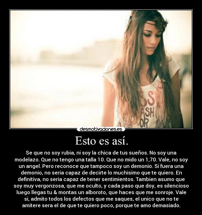 Esto es así. - Se que no soy rubia, ni soy la chica de tus sueños. No soy una
modelazo. Que no tengo una talla 10. Que no mido un 1,70. Vale, no soy
un angel. Pero reconoce que tampoco soy un demonio. Si fuera una
demonio, no seria capaz de decirte lo muchisimo que te quiero. En
definitiva, no seria capaz de tener sentimientos. Tambien asumo que
soy muy vergonzosa, que me oculto, y cada paso que doy, es silencioso
luego llegas tu & montas un alboroto, que haces que me sonroje. Vale
si, admito todos los defectos que me saques, el unico que no te
amitere sera el de que te quiero poco, porque te amo demasiado.