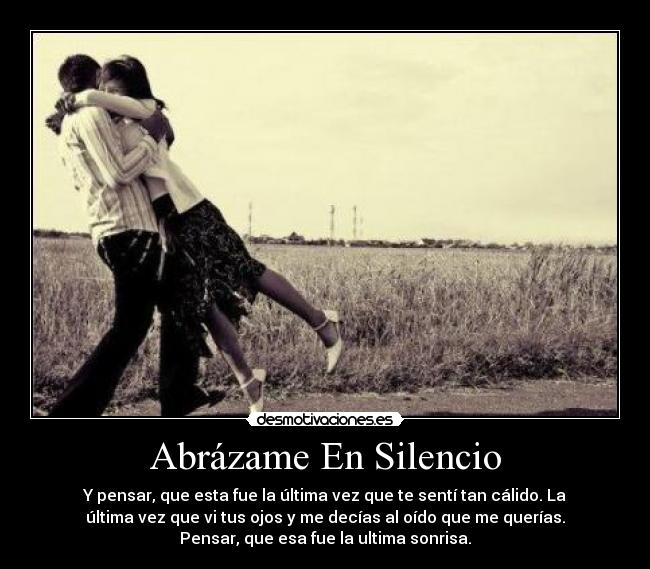 Abrázame En Silencio - Y pensar, que esta fue la última vez que te sentí tan cálido. La
última vez que vi tus ojos y me decías al oído que me querías.
Pensar, que esa fue la ultima sonrisa.