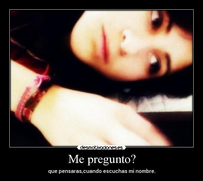 Me pregunto? - que pensaras,cuando escuchas mi nombre.