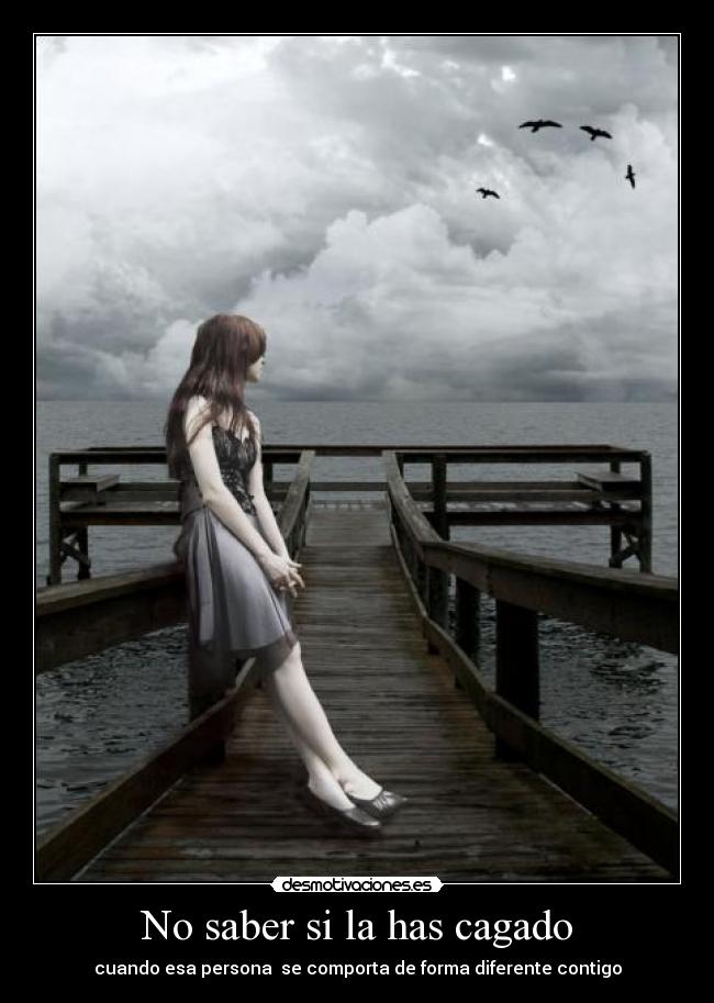 No saber si la has cagado - cuando esa persona  se comporta de forma diferente contigo