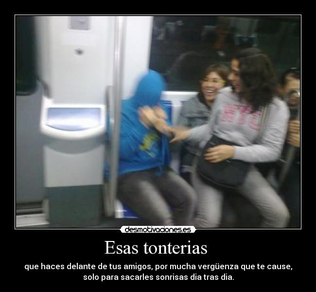 Esas tonterias  - que haces delante de tus amigos, por mucha vergüenza que te cause,
solo para sacarles sonrisas dia tras dia.