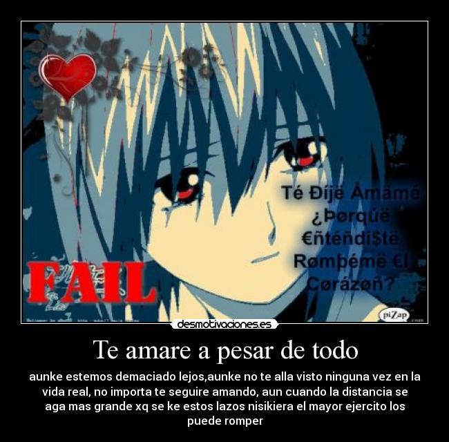 Te amare a pesar de todo - aunke estemos demaciado lejos,aunke no te alla visto ninguna vez en la
vida real, no importa te seguire amando, aun cuando la distancia se
aga mas grande xq se ke estos lazos nisikiera el mayor ejercito los
puede romper