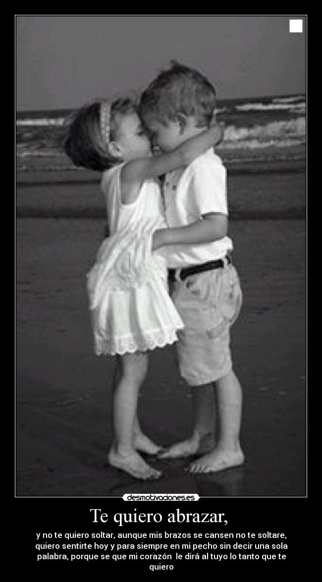 Te quiero abrazar,  - y no te quiero soltar, aunque mis brazos se cansen no te soltare,
quiero sentirte hoy y para siempre en mi pecho sin decir una sola
palabra, porque se que mi corazón  le dirá al tuyo lo tanto que te
quiero