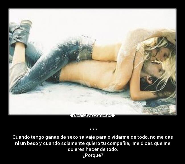 ... - Cuando tengo ganas de sexo salvaje para olvidarme de todo, no me das
ni un beso y cuando solamente quiero tu compañía,  me dices que me
quieres hacer de todo.
¿Porqué?