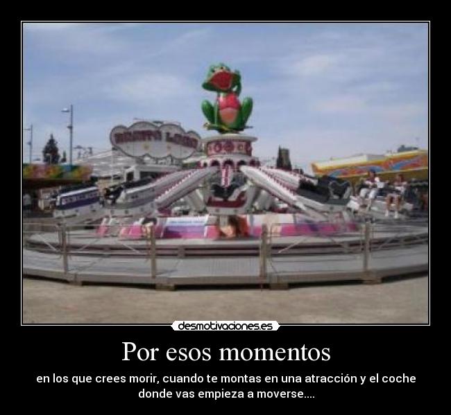 Por esos momentos - en los que crees morir, cuando te montas en una atracción y el coche
donde vas empieza a moverse....