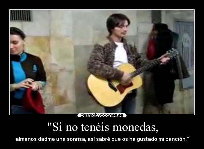 Si no tenéis monedas, - almenos dadme una sonrisa, así sabré que os ha gustado mi canción.