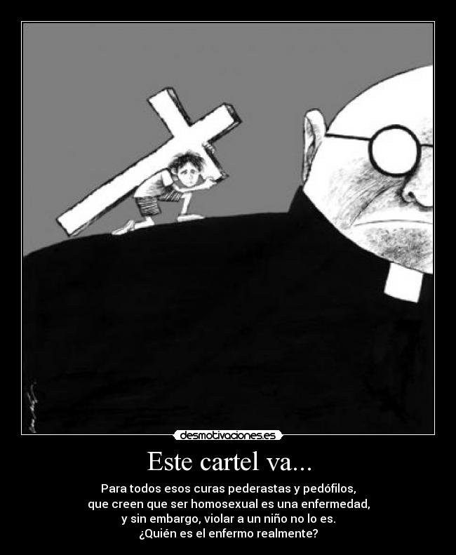 Este cartel va... - Para todos esos curas pederastas y pedófilos,
que creen que ser homosexual es una enfermedad,
y sin embargo, violar a un niño no lo es.
¿Quién es el enfermo realmente?
