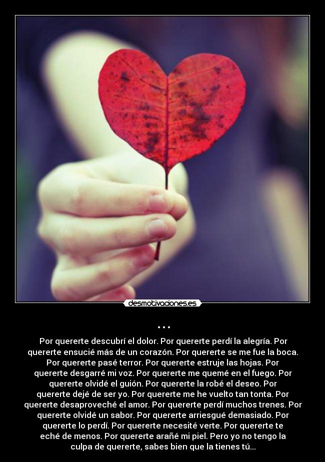 ... - Por quererte descubrí el dolor. Por quererte perdí la alegría. Por
quererte ensucié más de un corazón. Por quererte se me fue la boca.
Por quererte pasé terror. Por quererte estruje las hojas. Por
quererte desgarré mi voz. Por quererte me quemé en el fuego. Por
quererte olvidé el guión. Por quererte la robé el deseo. Por
quererte dejé de ser yo. Por quererte me he vuelto tan tonta. Por
quererte desaproveché el amor. Por quererte perdí muchos trenes. Por
quererte olvidé un sabor. Por quererte arriesgué demasiado. Por
quererte lo perdí. Por quererte necesité verte. Por quererte te
eché de menos. Por quererte arañé mi piel. Pero yo no tengo la
culpa de quererte, sabes bien que la tienes tú...