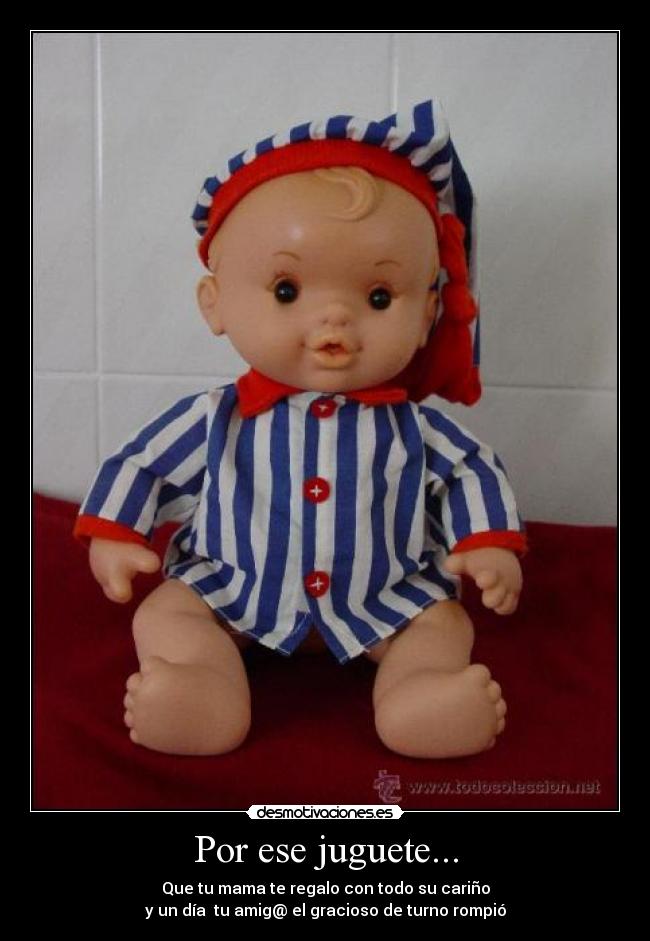 Por ese juguete... - Que tu mama te regalo con todo su cariño
y un día  tu amig@ el gracioso de turno rompió