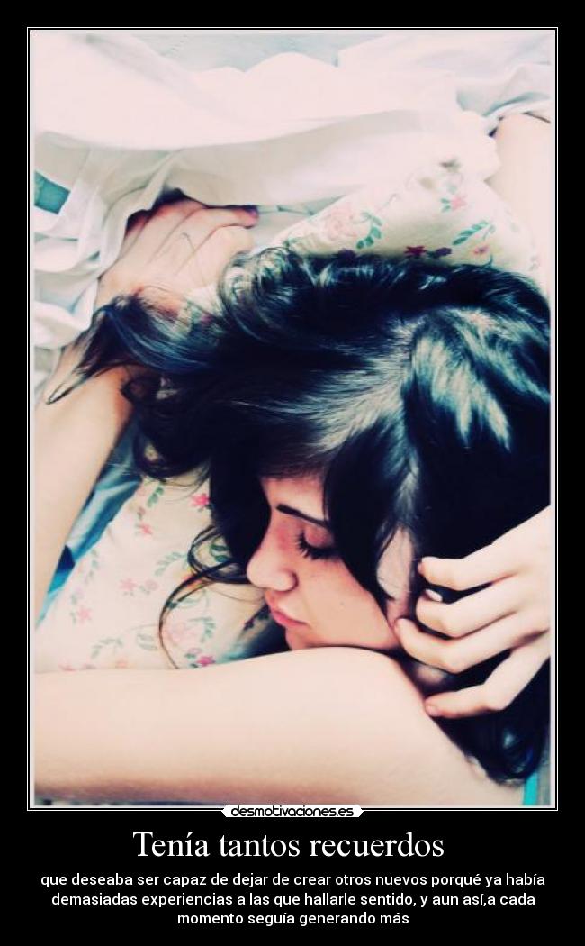 Tenía tantos recuerdos - que deseaba ser capaz de dejar de crear otros nuevos porqué ya había
demasiadas experiencias a las que hallarle sentido, y aun así,a cada
momento seguía generando más
