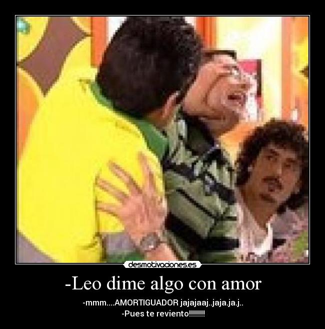 -Leo dime algo con amor - -mmm....AMORTIGUADOR jajajaaj..jaja.ja.j..
-Pues te reviento!!!!!!!!