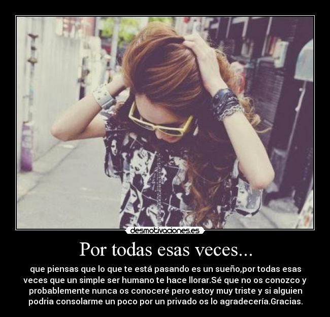 Por todas esas veces... - que piensas que lo que te está pasando es un sueño,por todas esas
veces que un simple ser humano te hace llorar.Sé que no os conozco y
probablemente nunca os conoceré pero estoy muy triste y si alguien
podria consolarme un poco por un privado os lo agradecería.Gracias.