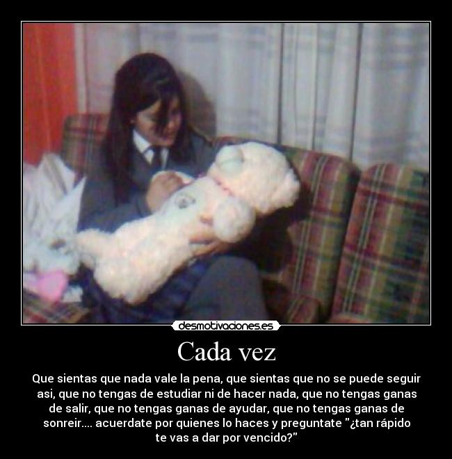 Cada vez - Que sientas que nada vale la pena, que sientas que no se puede seguir
asi, que no tengas de estudiar ni de hacer nada, que no tengas ganas
de salir, que no tengas ganas de ayudar, que no tengas ganas de
sonreir.... acuerdate por quienes lo haces y preguntate ¿tan rápido
te vas a dar por vencido?