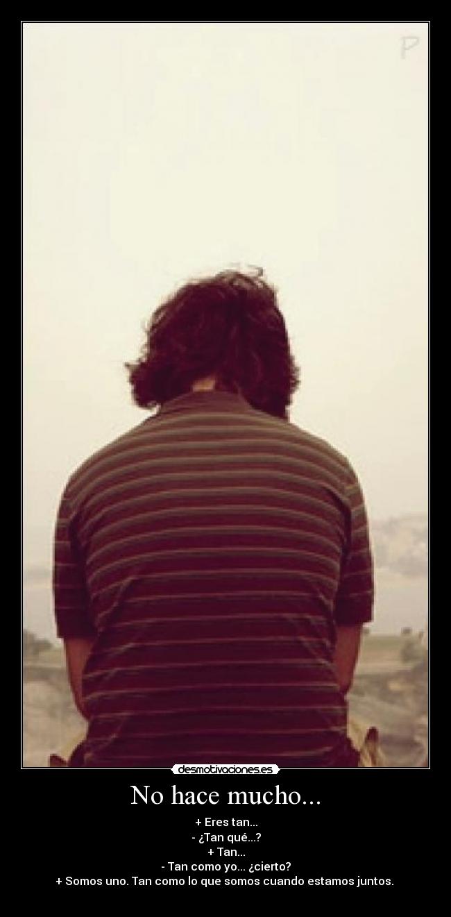 No hace mucho... - + Eres tan...
- ¿Tan qué...?
+ Tan...
- Tan como yo... ¿cierto?
+ Somos uno. Tan como lo que somos cuando estamos juntos.
