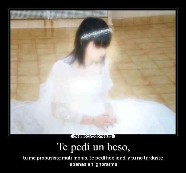 Te pedí un beso, - tu me propusiste matrimonio, te pedí fidelidad, y tu no tardaste apenas en ignorarme