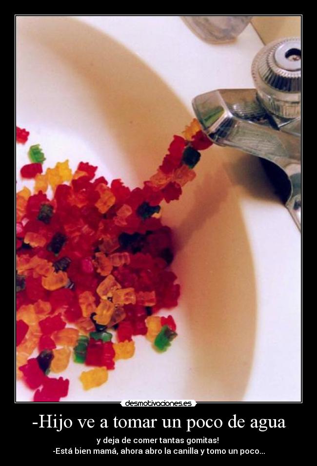 -Hijo ve a tomar un poco de agua - y deja de comer tantas gomitas!
-Está bien mamá, ahora abro la canilla y tomo un poco...