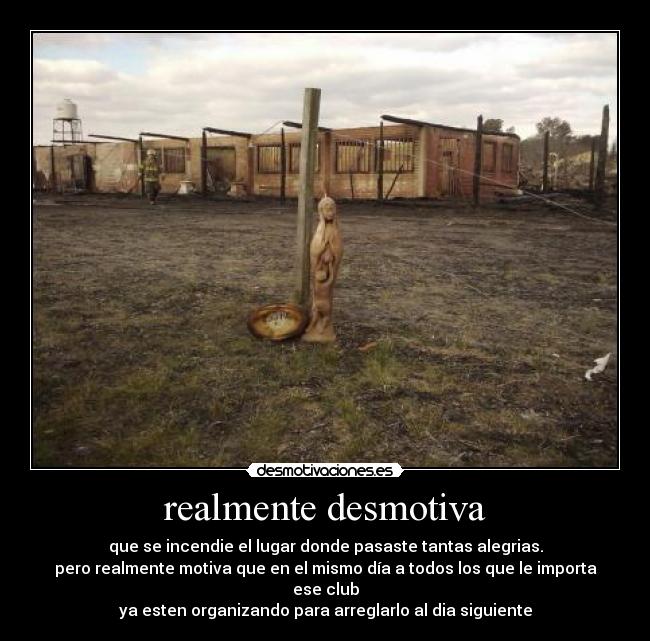 realmente desmotiva - que se incendie el lugar donde pasaste tantas alegrias.
pero realmente motiva que en el mismo día a todos los que le importa ese club
ya esten organizando para arreglarlo al dia siguiente