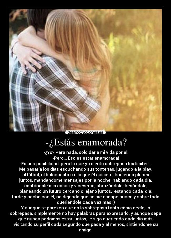 -¿Estás enamorada? - -¿Yo? Para nada, solo daría mi vida por él.
-Pero... Eso es estar enamorada!
-Es una posibilidad, pero lo que yo siento sobrepasa los límites...
Me pasaría los días escuchando sus tonterías, jugando a la play,
al fútbol, al baloncesto o a lo que él quisiera, haciendo planes
juntos, mandandome mensajes por la noche, hablando cada día,
contándole mis cosas y viceversa, abrazándole, besándole,
planeando un futuro cercano o lejano juntos,  estando cada  día,
tarde y noche con él, no dejando que se me escape nunca y sobre todo
queriéndole cada vez más :)
Y aunque te parezca que no lo sobrepasa tanto como decía, lo
sobrepasa, simplemente no hay palabras para expresarlo, y aunque sepa
que nunca podamos estar juntos, le sigo queriendo cada día más,
visitando su perfil cada segundo que pasa y al menos, sintiéndome su
amiga.