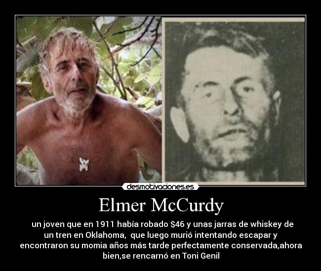 Elmer McCurdy - un joven que en 1911 había robado $46 y unas jarras de whiskey de
un tren en Oklahoma, que luego murió intentando escapar y
encontraron su momia años más tarde perfectamente conservada,ahora
bien,se rencarnó en Toni Genil