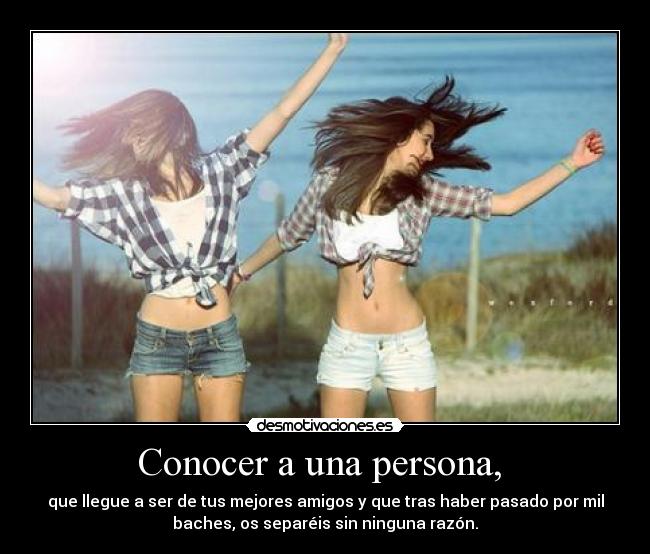 Conocer a una persona, - que llegue a ser de tus mejores amigos y que tras haber pasado por mil
baches, os separéis sin ninguna razón.