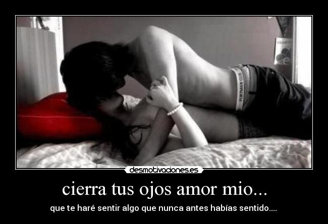 cierra tus ojos amor mio... - que te haré sentir algo que nunca antes habías sentido....