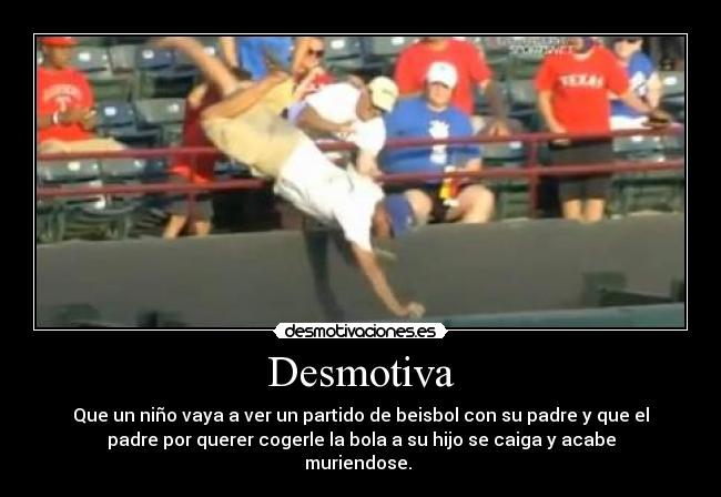 Desmotiva - Que un niño vaya a ver un partido de beisbol con su padre y que el
padre por querer cogerle la bola a su hijo se caiga y acabe
muriendose. 