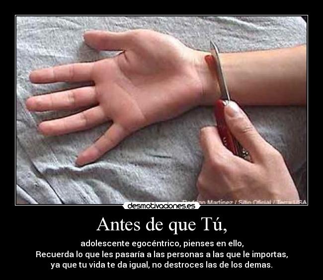 Antes de que Tú, - adolescente egocéntrico, pienses en ello,
Recuerda lo que les pasaría a las personas a las que le importas,
ya que tu vida te da igual, no destroces las de los demas.