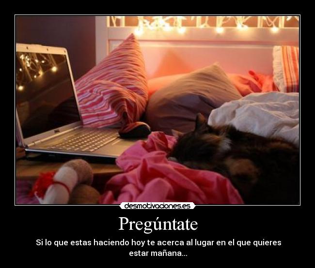 Pregúntate -  Si lo que estas haciendo hoy te acerca al lugar en el que quieres estar mañana...