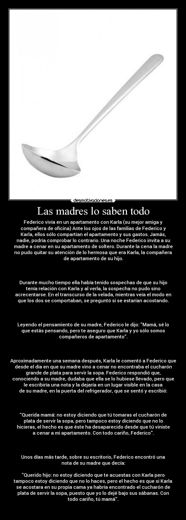 Las madres lo saben todo - Federico vivía en un apartamento con Karla (su mejor amiga y
compañera de oficina) Ante los ojos de las familias de Federico y
Karla, ellos sólo compartían el apartamento y sus gastos. Jamás,
nadie, podría comprobar lo contrario. Una noche Federico invita a su
madre a cenar en su apartamento de soltero. Durante la cena la madre
no pudo quitar su atención de lo hermosa que era Karla, la compañera
de apartamento de su hijo.
Durante mucho tiempo ella había tenido sospechas de que su hijo
tenía relación con Karla y al verla, la sospecha no pudo sino
acrecentarse. En el transcurso de la velada, mientras veía el modo en
que los dos se comportaban, se preguntó si se estarían acostando.
Leyendo el pensamiento de su madre, Federico le dijo: Mamá, sé lo
que estás pensando, pero te aseguro que Karla y yo sólo somos
compañeros de apartamento.
Aproximadamente una semana después, Karla le comentó a Federico que
desde el día en que su madre vino a cenar no encontraba el cucharón
grande de plata para servir la sopa. Federico respondió que,
conociendo a su madre, dudaba que ella se lo hubiese llevado, pero que
le escribiría una nota y la dejaría en un lugar visible en la casa
de su madre, en la puerta del refrigerador, que se sentó y escribió:
Querida mamá: no estoy diciendo que tú tomaras el cucharón de
plata de servir la sopa, pero tampoco estoy diciendo que no lo
hicieras, el hecho es que éste ha desaparecido desde que tú viniste
a cenar a mi apartamento. Con todo cariño, Federico.
Unos días más tarde, sobre su escritorio, Federico encontró una
nota de su madre que decía:
Querido hijo: no estoy diciendo que te acuestas con Karla pero
tampoco estoy diciendo que no lo haces, pero el hecho es que si Karla
se acostara en su propia cama ya habría encontrado el cucharón de
plata de servir la sopa, puesto que yo lo dejé bajo sus sábanas. Con
todo cariño, tú mamá.
