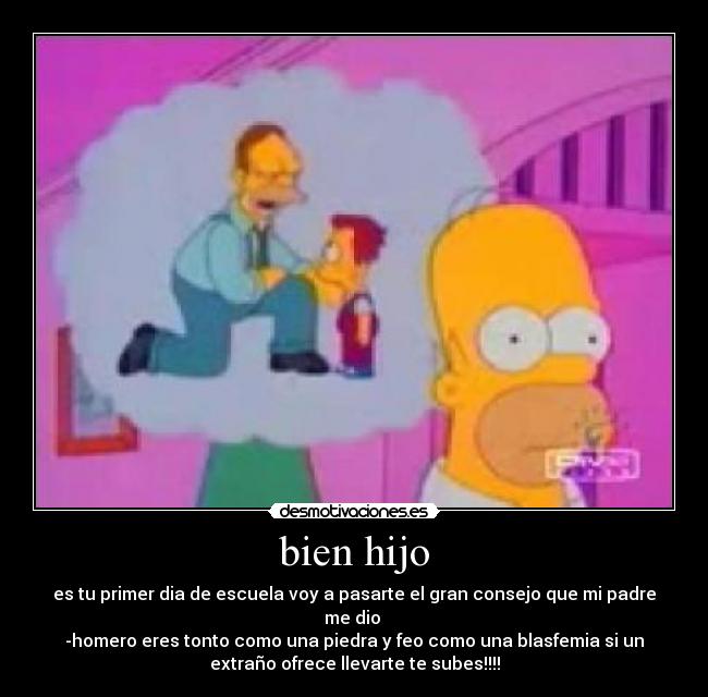 bien hijo - es tu primer dia de escuela voy a pasarte el gran consejo que mi padre
me dio
-homero eres tonto como una piedra y feo como una blasfemia si un
extraño ofrece llevarte te subes!!!!