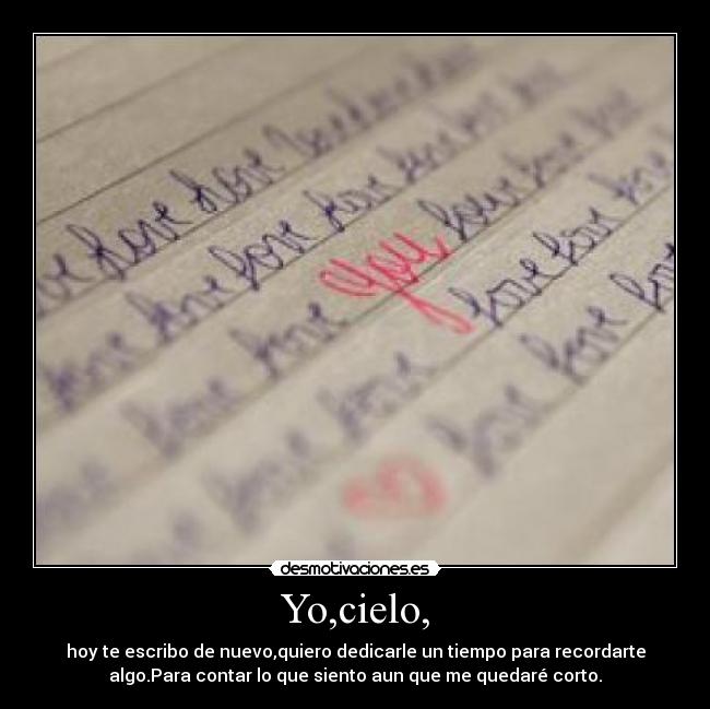 Yo,cielo, - hoy te escribo de nuevo,quiero dedicarle un tiempo para recordarte
algo.Para contar lo que siento aun que me quedaré corto.